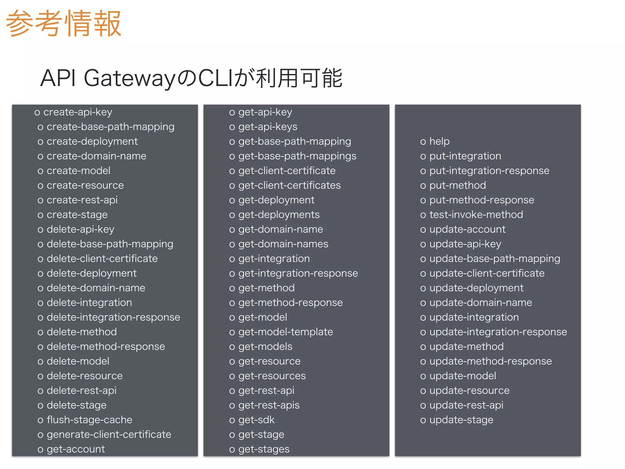 参考情報
API GatewayのCLIが利用可能
o create-api-key
o create-base-path-mapping
o create-deployment
o create-domain-name
o create-model
o create-resource
o create-rest-api
o create-stage
o delete-api-key
o delete-base-path-mapping
o delete-client-certiﬁcate
o delete-deployment
o delete-domain-name
o delete-integration
o delete-integration-response
o delete-method
o delete-method-response
o delete-model
o delete-resource
o delete-rest-api
o delete-stage
o ﬂush-stage-cache
o generate-client-certiﬁcate
o get-account
o get-api-key
o get-api-keys
o get-base-path-mapping
o get-base-path-mappings
o get-client-certiﬁcate
o get-client-certiﬁcates
o get-deployment
o get-deployments
o get-domain-name
o get-domain-names
o get-integration
o get-integration-response
o get-method
o get-method-response
o get-model
o get-model-template
o get-models
o get-resource
o get-resources
o get-rest-api
o get-rest-apis
o get-sdk
o get-stage
o get-stages
o help
o put-integration
o put-integration-response
o put-method
o put-method-response
o test-invoke-method
o update-account
o update-api-key
o update-base-path-mapping
o update-client-certiﬁcate
o update-deployment
o update-domain-name
o update-integration
o update-integration-response
o update-method
o update-method-response
o update-model
o update-resource
o update-rest-api
o update-stage
 