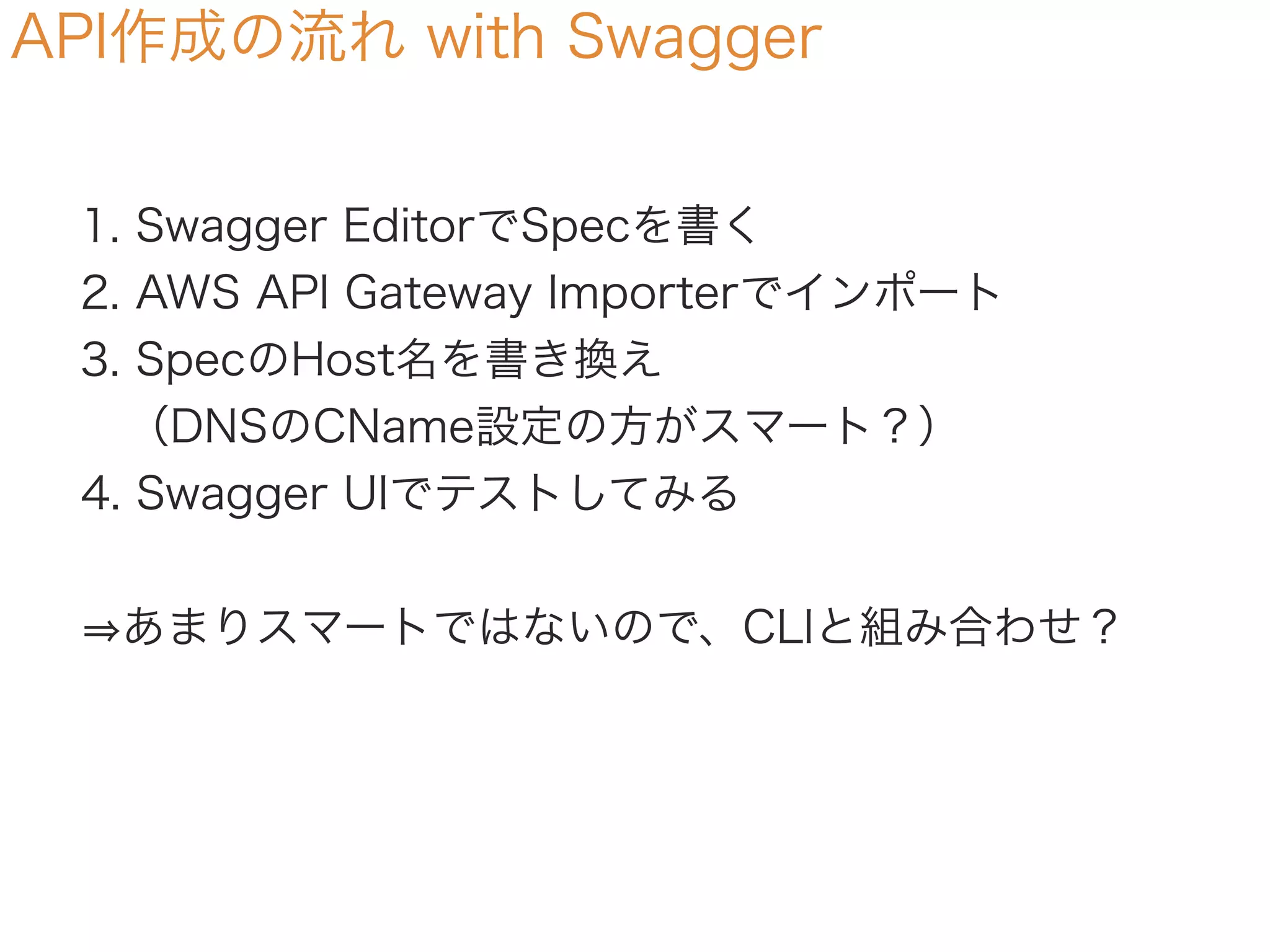 API作成の流れ with Swagger
1. Swagger EditorでSpecを書く
2. AWS API Gateway Importerでインポート
3. SpecのHost名を書き換え
 （DNSのCName設定の方がスマート？）
4. Swagger UIでテストしてみる
あまりスマートではないので、CLIと組み合わせ？
 