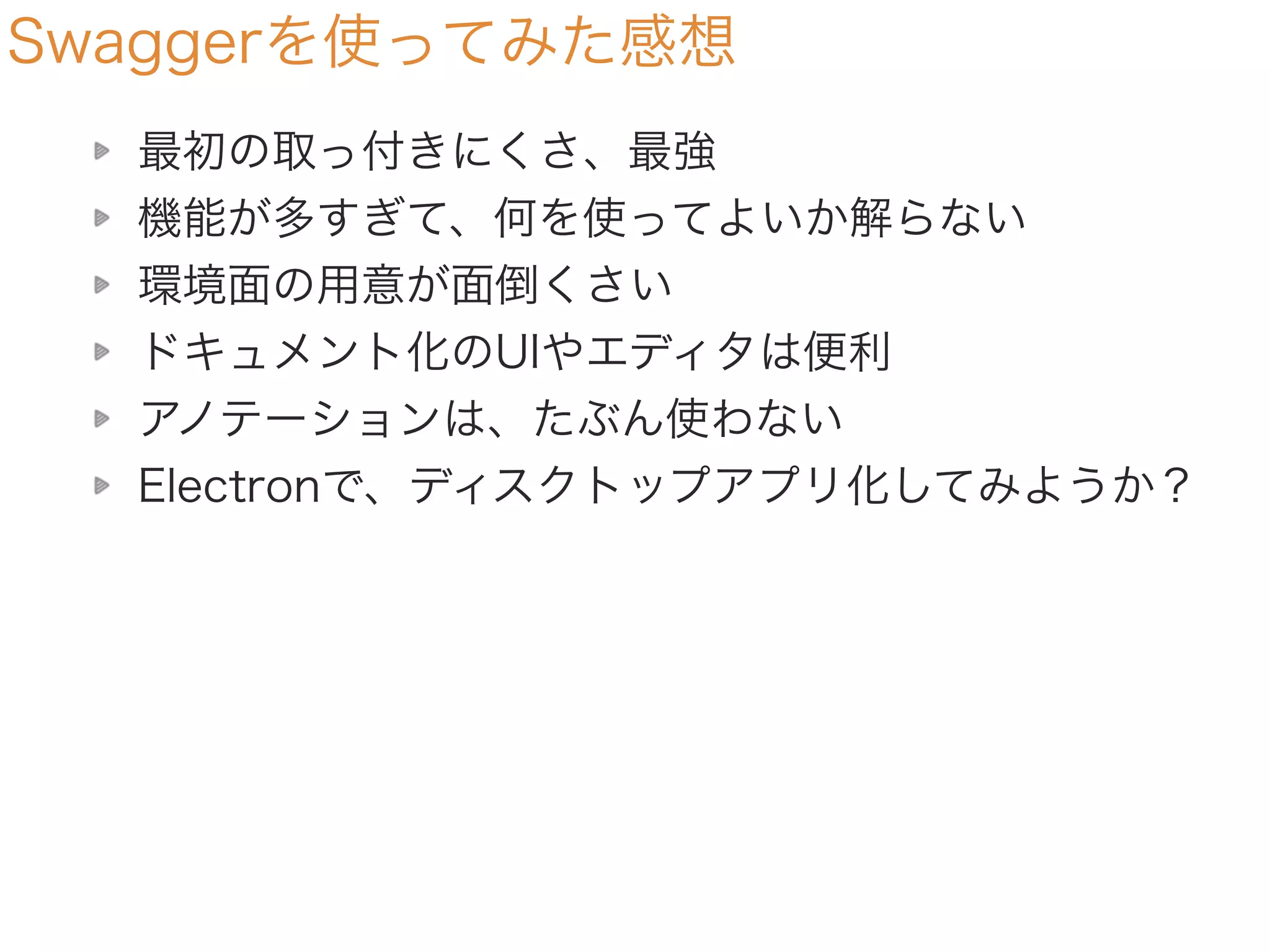 Swaggerを使ってみた感想
最初の取っ付きにくさ、最強
機能が多すぎて、何を使ってよいか解らない
環境面の用意が面倒くさい
ドキュメント化のUIやエディタは便利
アノテーションは、たぶん使わない
Electronで、ディスクトップアプリ化してみようか？
 