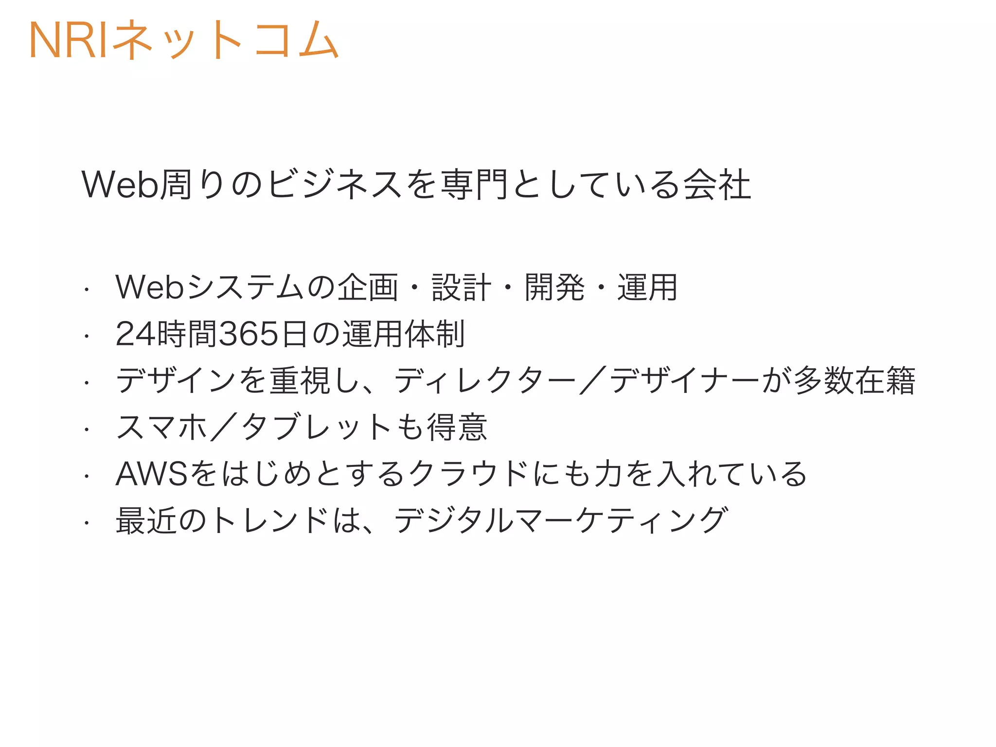 Web周りのビジネスを専門としている会社
• Webシステムの企画・設計・開発・運用
• 24時間365日の運用体制
• デザインを重視し、ディレクター／デザイナーが多数在籍
• スマホ／タブレットも得意
• AWSをはじめとするクラウドにも力を入れている
• 最近のトレンドは、デジタルマーケティング
NRIネットコム
 