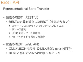 REST API
Representational State Transfer
狭義のREST（RESTful）
RESTの定義を満たしたREST（実は余りない）
ステートレスなクライアント/サーバプロトコル
リソース指向
URIによるリソースの識別
HTTPメソッドを利用した操作
広義のREST（Web API）
XMLやJSONで応答（XML/JSON over HTTP）
RESTと称しているものの多くがこっち
 