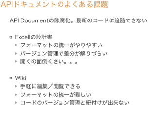APIドキュメントのよくある課題
API Documentの陳腐化。最新のコードに追随できない
Excellの設計書
フォーマットの統一がやりやすい
バージョン管理で差分が解りづらい
開くの面倒くさい。。。
Wiki
手軽に編集／閲覧できる
フォーマットの統一が難しい
コードのバージョン管理と紐付けが出来ない
 