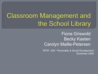 Classroom Management and the School Library Fiona Griswold Becky Kasten Carolyn Maille-Petersen EPSY  405:  Personality & Social Development December 2009 
