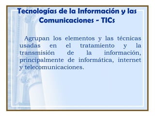 Tecnologías de la Información y las
Comunicaciones - TICs
Agrupan los elementos y las técnicas
usadas en el tratamiento y la
transmisión de la información,
principalmente de informática, internet
y telecomunicaciones.
 