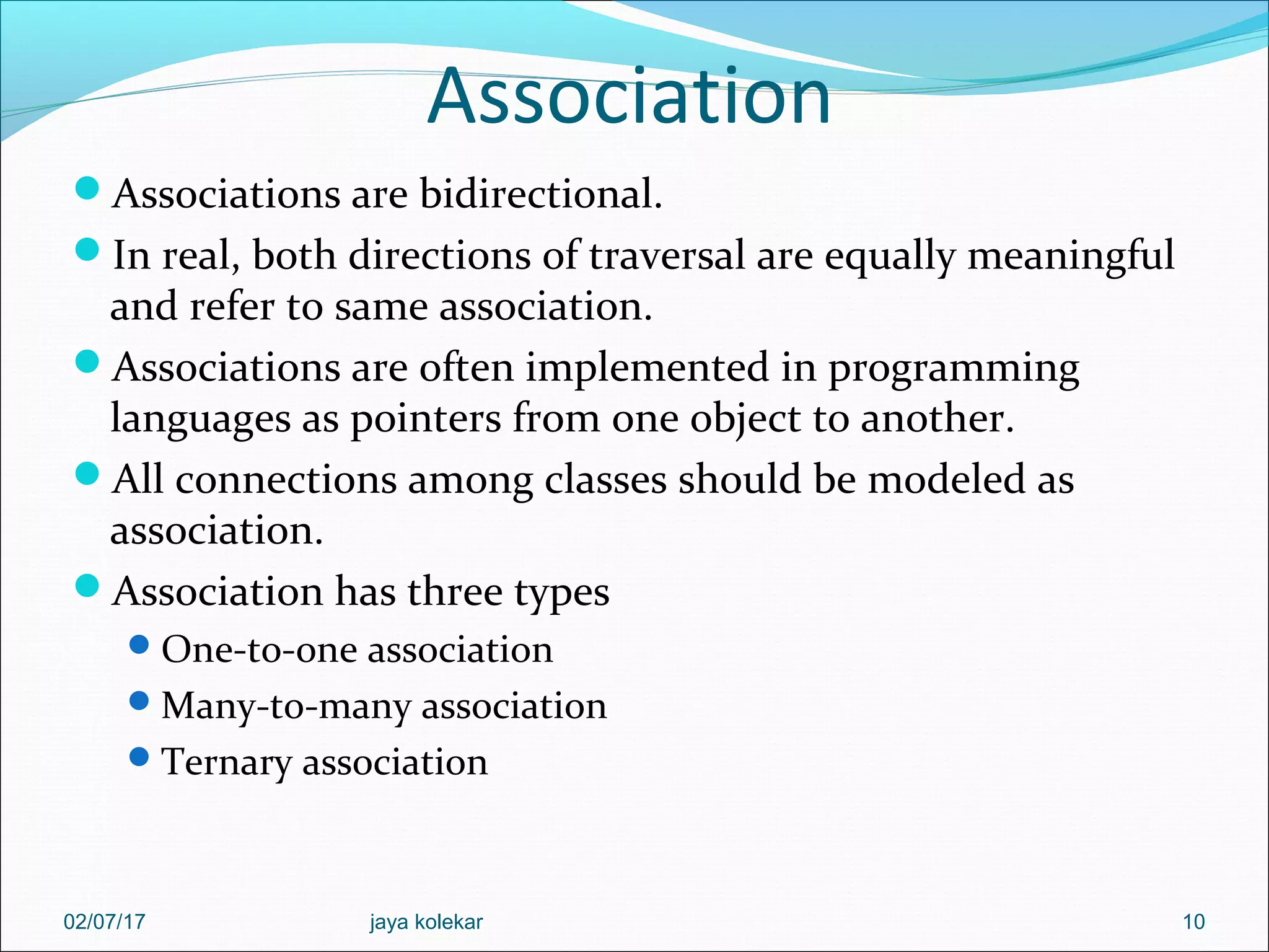 Association Associations are bidirectional. In real, both directions of traversal are equally meaningful and refer to same association. Associations are often implemented in programming languages as pointers from one object to another. All connections among classes should be modeled as association. Association has three types One-to-one association Many-to-many association Ternary association 1002/07/17 jaya kolekar 