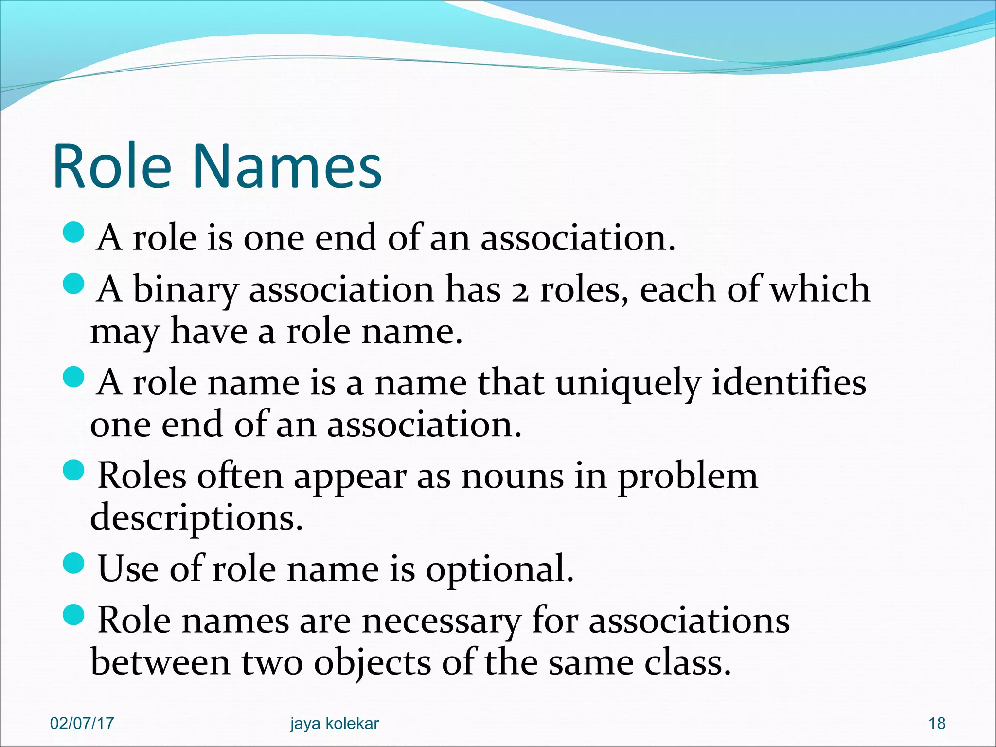 Role Names A role is one end of an association. A binary association has 2 roles, each of which may have a role name. A role name is a name that uniquely identifies one end of an association. Roles often appear as nouns in problem descriptions. Use of role name is optional. Role names are necessary for associations between two objects of the same class. 1802/07/17 jaya kolekar 