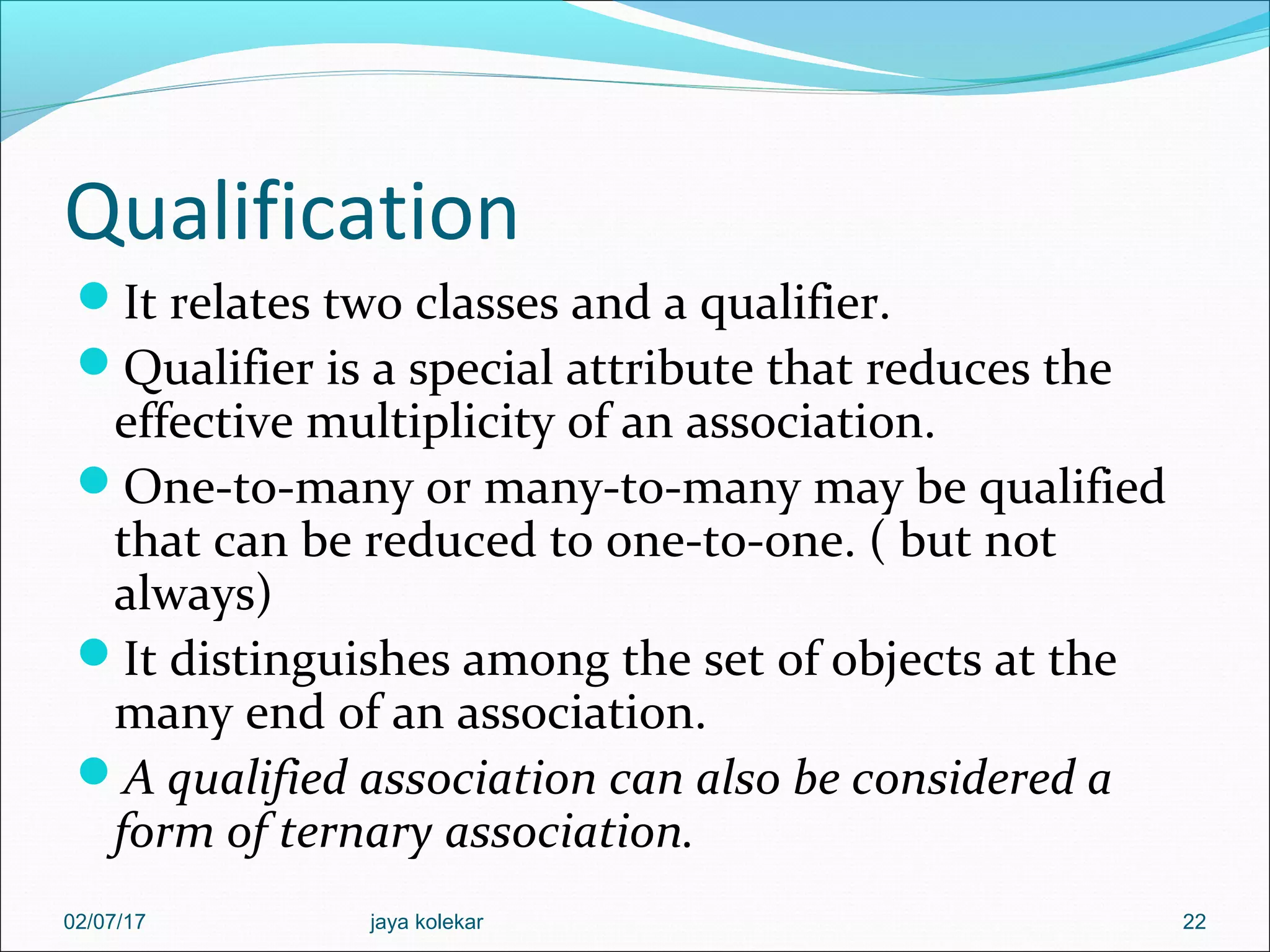 Qualification It relates two classes and a qualifier. Qualifier is a special attribute that reduces the effective multiplicity of an association. One-to-many or many-to-many may be qualified that can be reduced to one-to-one. ( but not always) It distinguishes among the set of objects at the many end of an association. A qualified association can also be considered a form of ternary association. 2202/07/17 jaya kolekar 