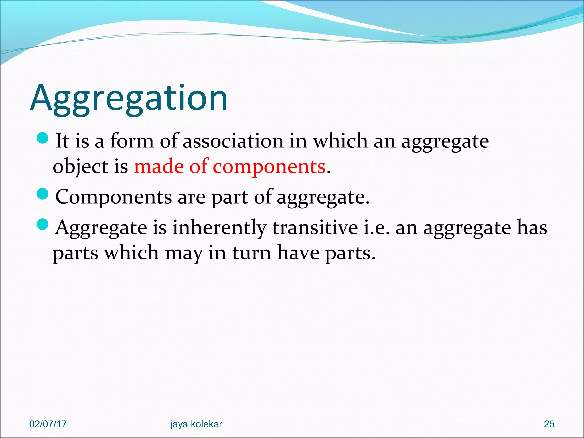Aggregation It is a form of association in which an aggregate object is made of components. Components are part of aggregate. Aggregate is inherently transitive i.e. an aggregate has parts which may in turn have parts. 2502/07/17 jaya kolekar 