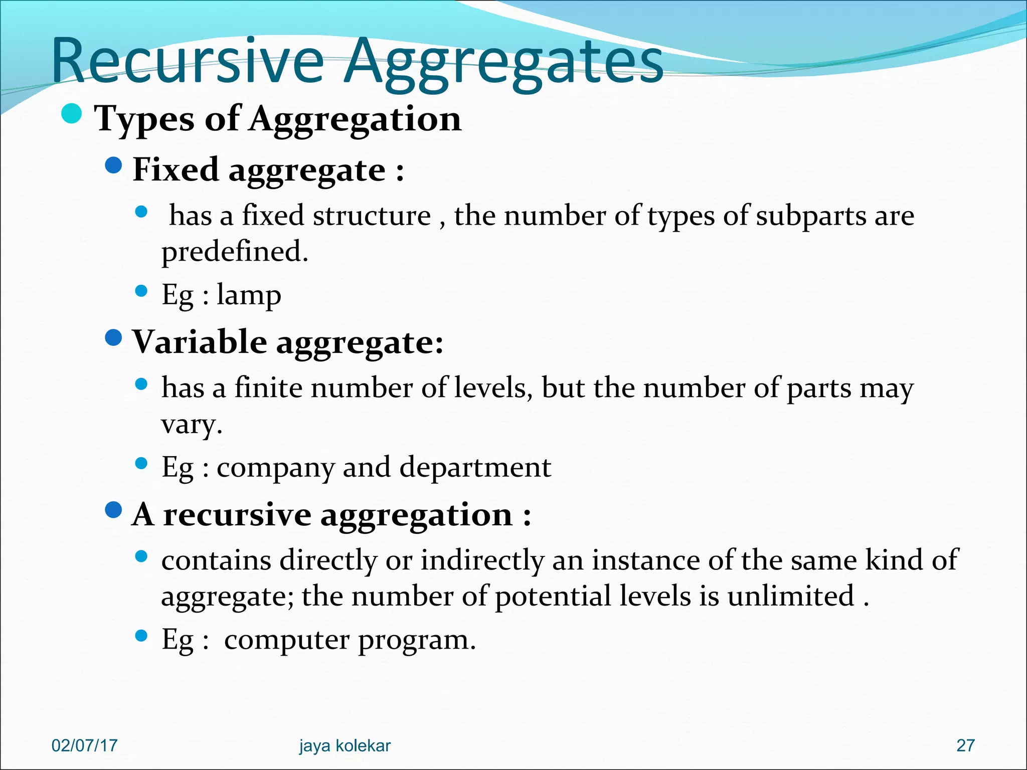 Recursive Aggregates Types of Aggregation Fixed aggregate :  has a fixed structure , the number of types of subparts are predefined.  Eg : lamp Variable aggregate:  has a finite number of levels, but the number of parts may vary.  Eg : company and department A recursive aggregation :  contains directly or indirectly an instance of the same kind of aggregate; the number of potential levels is unlimited .  Eg : computer program. 2702/07/17 jaya kolekar 