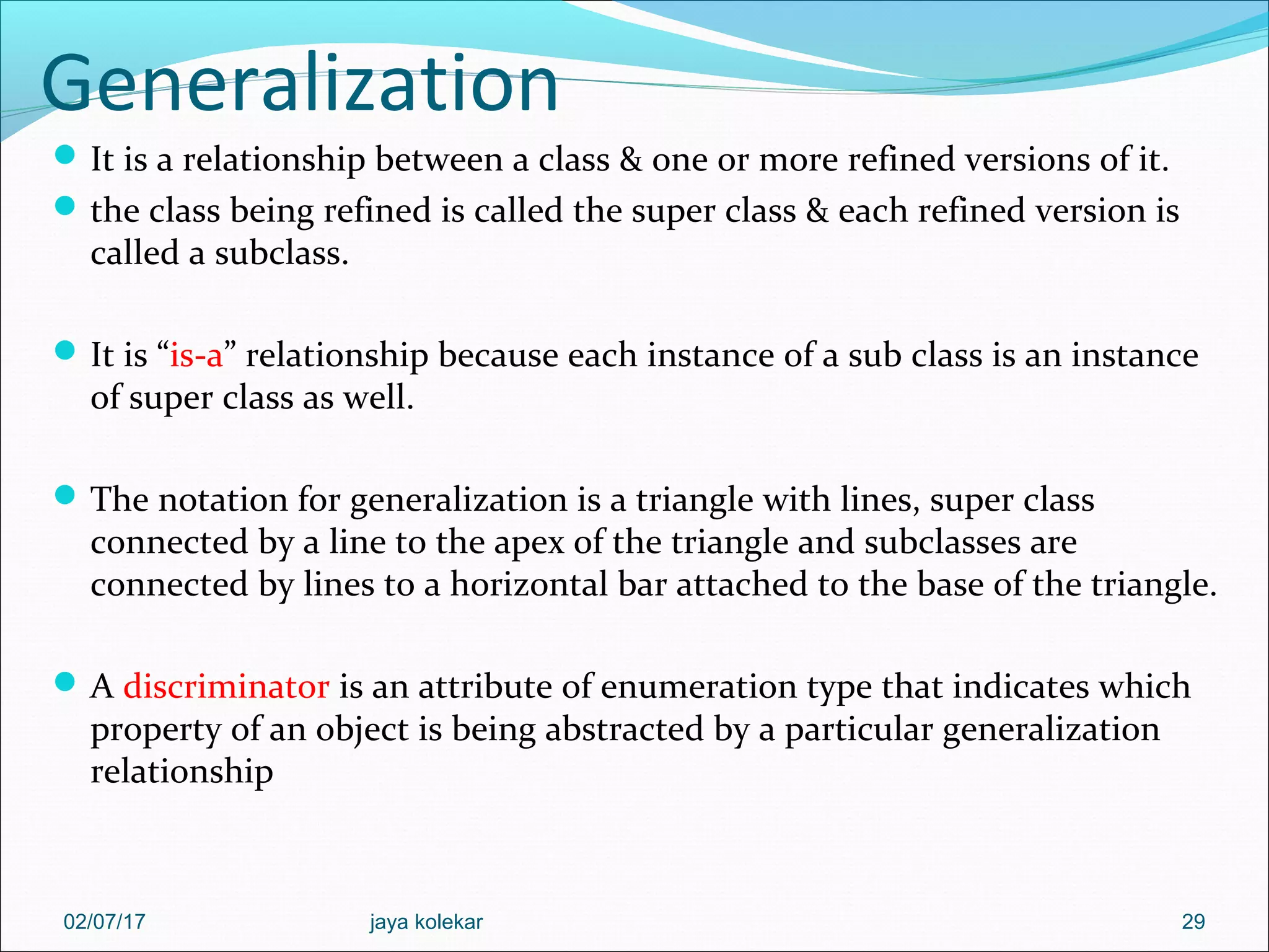 Generalization It is a relationship between a class & one or more refined versions of it. the class being refined is called the super class & each refined version is called a subclass. It is “is-a” relationship because each instance of a sub class is an instance of super class as well. The notation for generalization is a triangle with lines, super class connected by a line to the apex of the triangle and subclasses are connected by lines to a horizontal bar attached to the base of the triangle. A discriminator is an attribute of enumeration type that indicates which property of an object is being abstracted by a particular generalization relationship 2902/07/17 jaya kolekar 