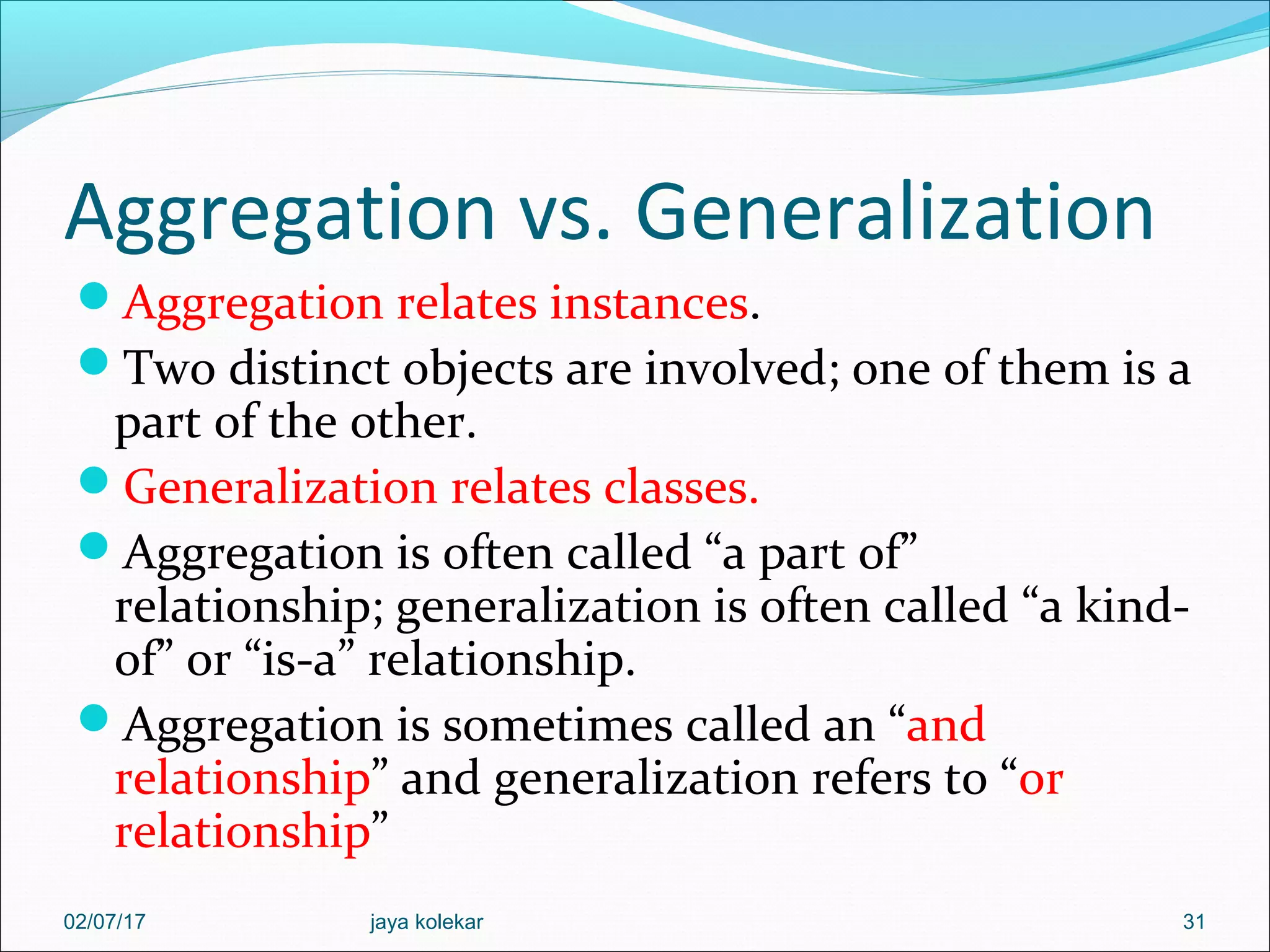 Aggregation vs. Generalization Aggregation relates instances. Two distinct objects are involved; one of them is a part of the other. Generalization relates classes. Aggregation is often called “a part of” relationship; generalization is often called “a kind- of” or “is-a” relationship. Aggregation is sometimes called an “and relationship” and generalization refers to “or relationship” 3102/07/17 jaya kolekar 