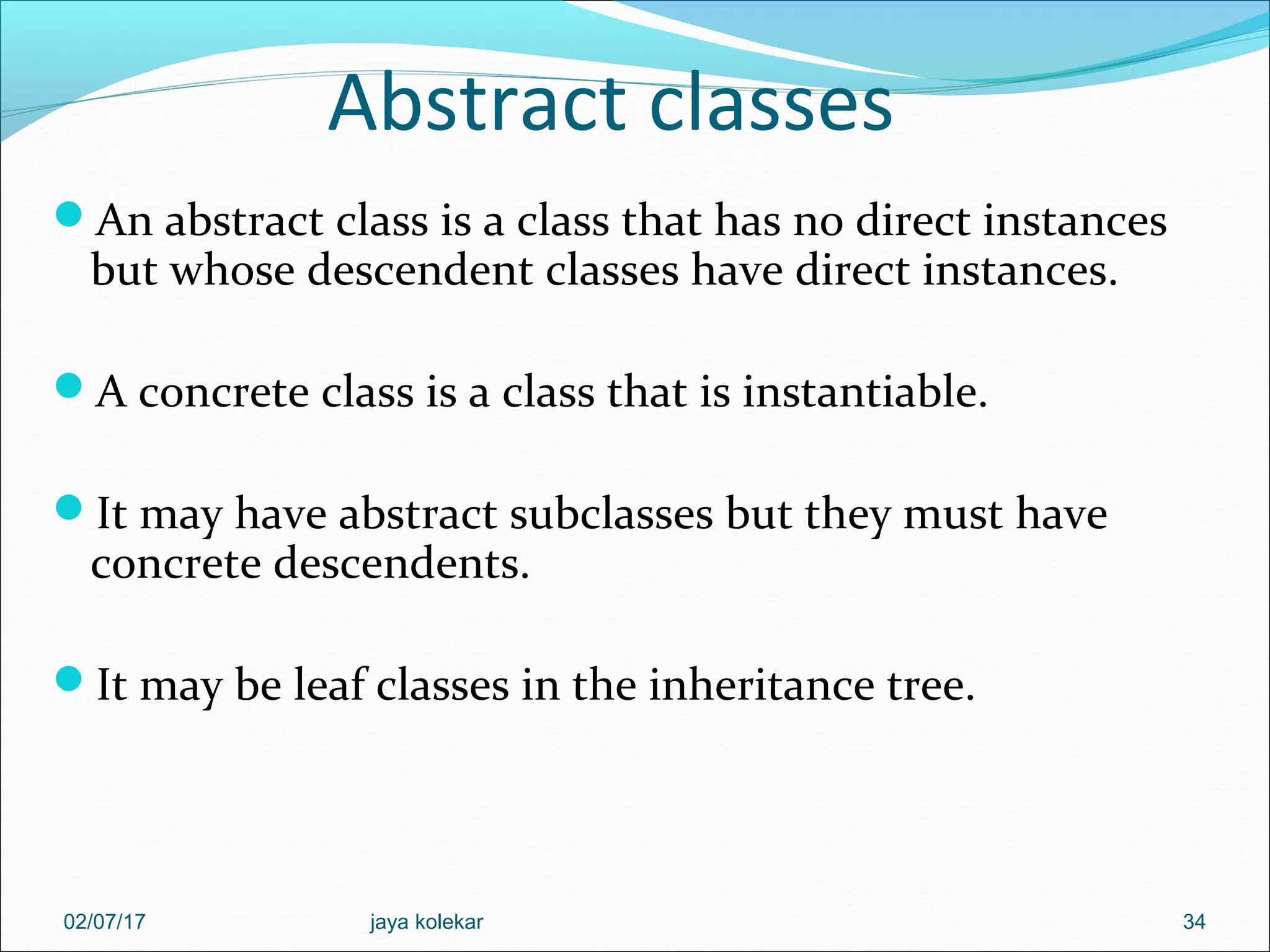 Abstract classes An abstract class is a class that has no direct instances but whose descendent classes have direct instances. A concrete class is a class that is instantiable. It may have abstract subclasses but they must have concrete descendents. It may be leaf classes in the inheritance tree. 3402/07/17 jaya kolekar 