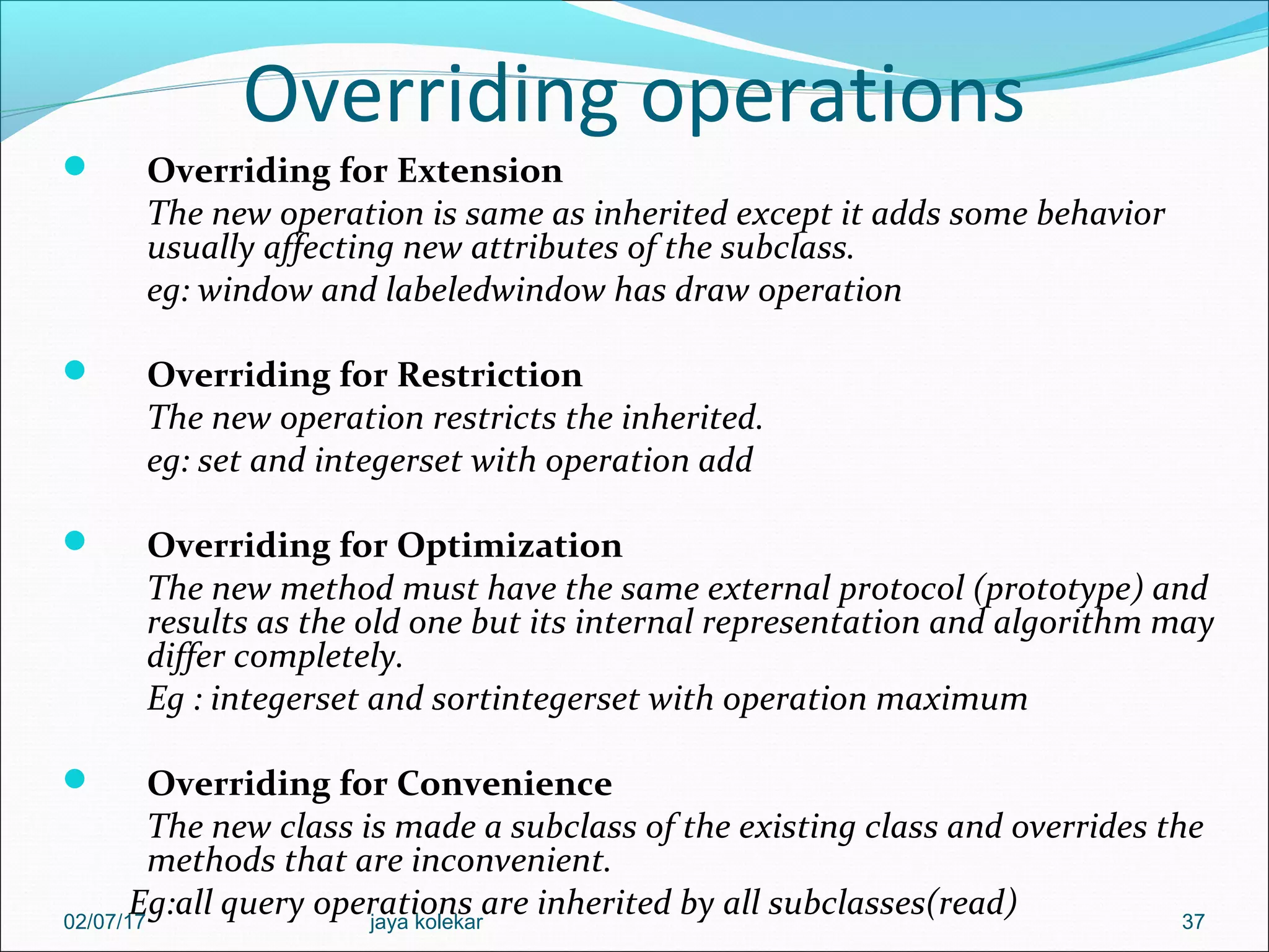 Overriding operations  Overriding for Extension The new operation is same as inherited except it adds some behavior usually affecting new attributes of the subclass. eg: window and labeledwindow has draw operation  Overriding for Restriction The new operation restricts the inherited. eg: set and integerset with operation add  Overriding for Optimization The new method must have the same external protocol (prototype) and results as the old one but its internal representation and algorithm may differ completely. Eg : integerset and sortintegerset with operation maximum  Overriding for Convenience The new class is made a subclass of the existing class and overrides the methods that are inconvenient. Eg:all query operations are inherited by all subclasses(read) 3702/07/17 jaya kolekar 