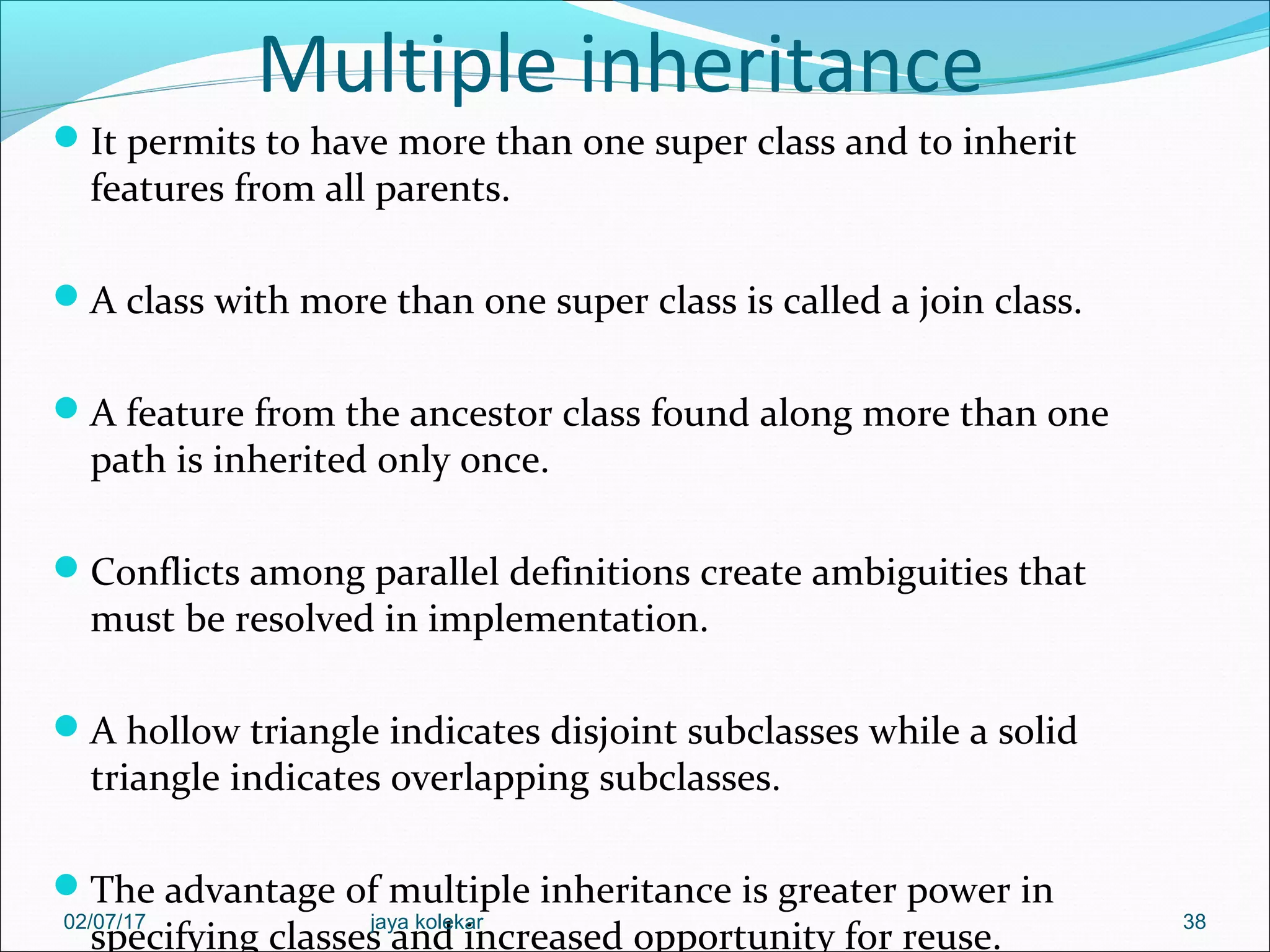 Multiple inheritance It permits to have more than one super class and to inherit features from all parents. A class with more than one super class is called a join class. A feature from the ancestor class found along more than one path is inherited only once. Conflicts among parallel definitions create ambiguities that must be resolved in implementation. A hollow triangle indicates disjoint subclasses while a solid triangle indicates overlapping subclasses. The advantage of multiple inheritance is greater power in specifying classes and increased opportunity for reuse. 3802/07/17 jaya kolekar 