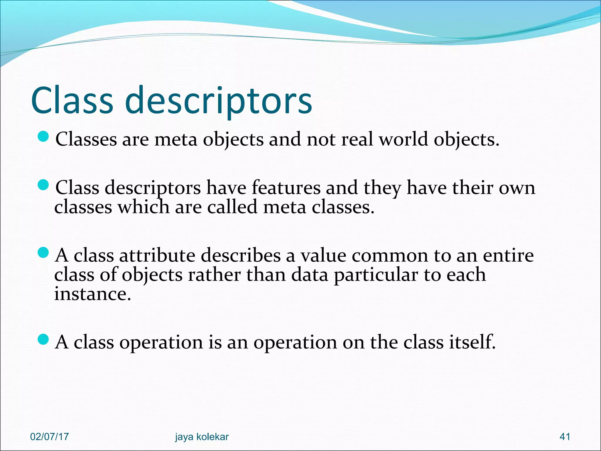 Class descriptors Classes are meta objects and not real world objects. Class descriptors have features and they have their own classes which are called meta classes. A class attribute describes a value common to an entire class of objects rather than data particular to each instance. A class operation is an operation on the class itself. 4102/07/17 jaya kolekar 