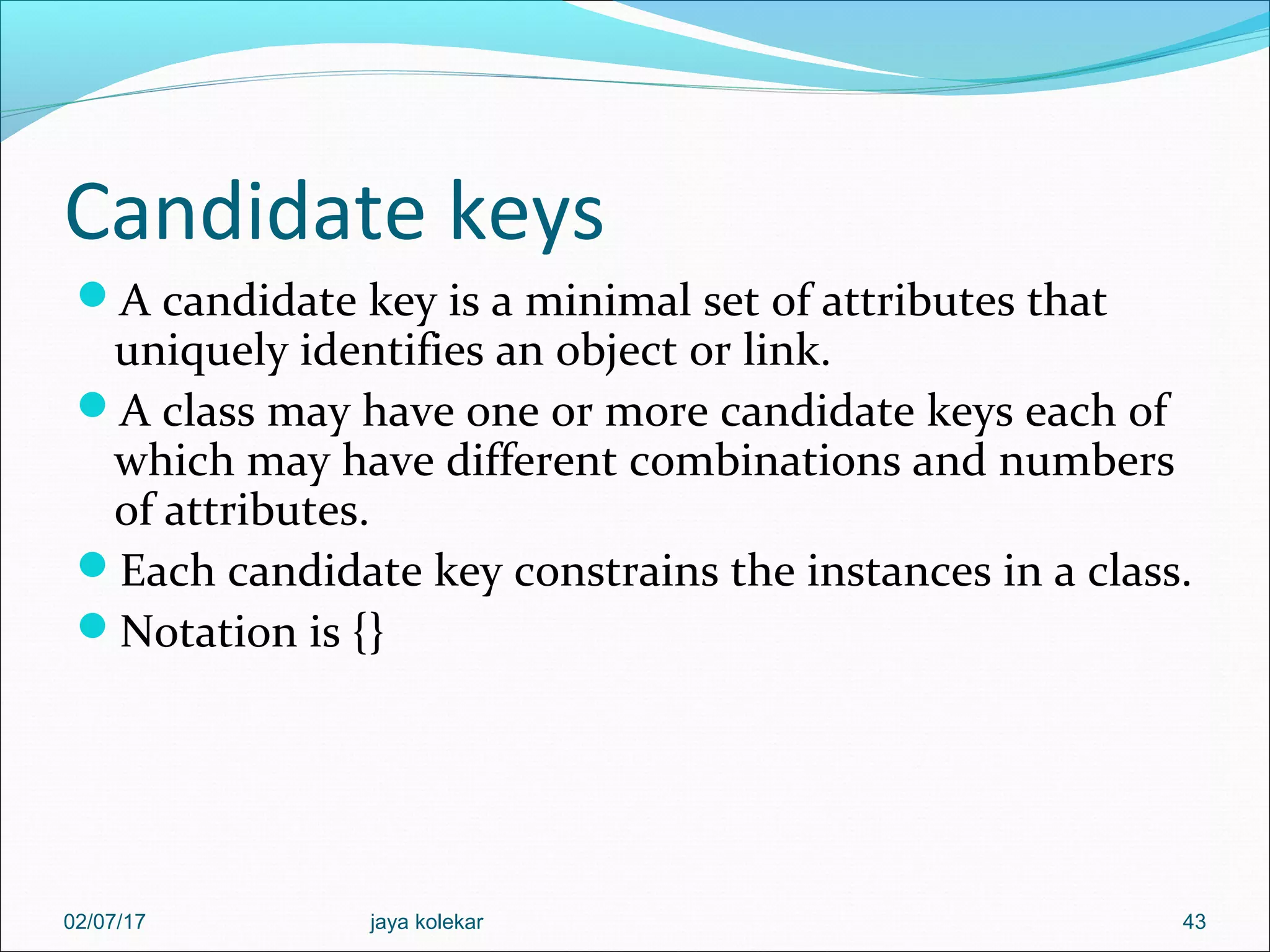 Candidate keys A candidate key is a minimal set of attributes that uniquely identifies an object or link. A class may have one or more candidate keys each of which may have different combinations and numbers of attributes. Each candidate key constrains the instances in a class. Notation is {} 4302/07/17 jaya kolekar 