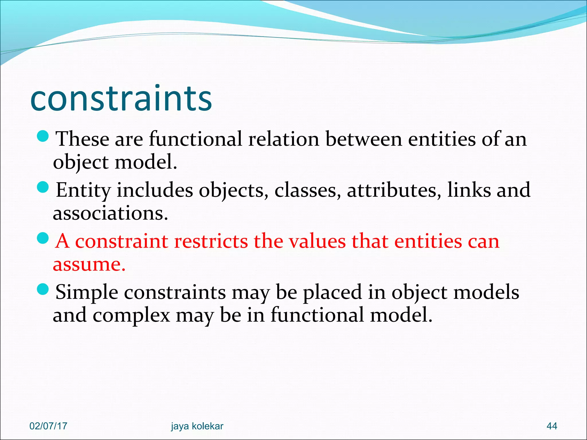 constraints These are functional relation between entities of an object model. Entity includes objects, classes, attributes, links and associations. A constraint restricts the values that entities can assume. Simple constraints may be placed in object models and complex may be in functional model. 4402/07/17 jaya kolekar 