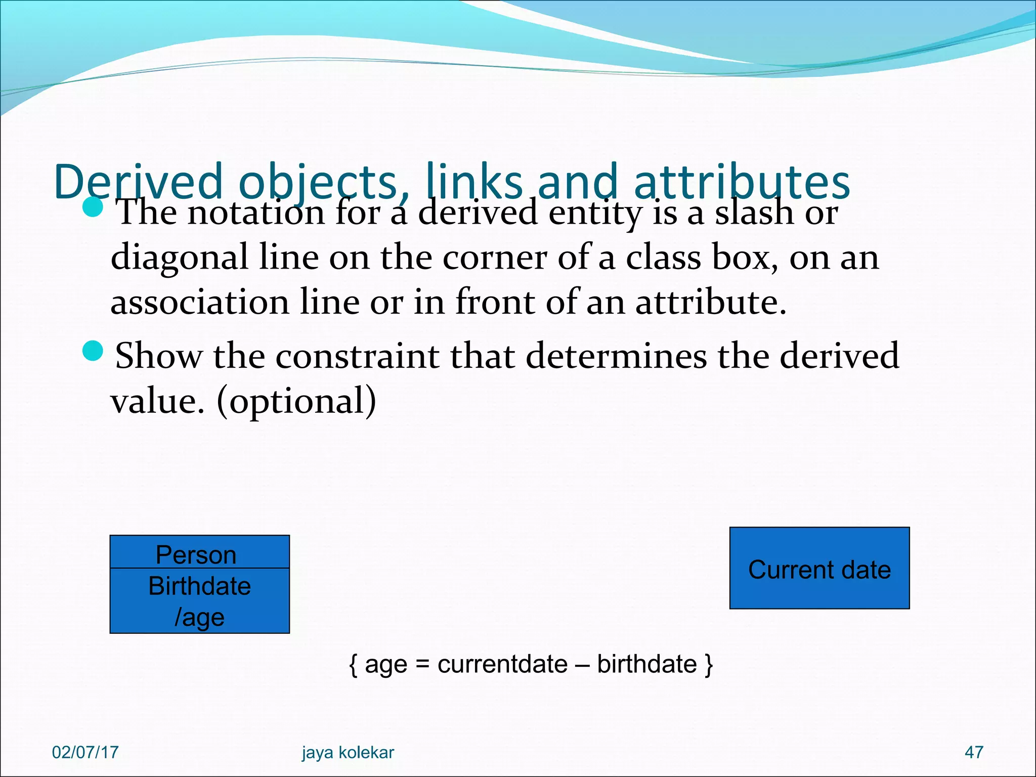 Derived objects, links and attributesThe notation for a derived entity is a slash or diagonal line on the corner of a class box, on an association line or in front of an attribute. Show the constraint that determines the derived value. (optional) 47 Person Birthdate /age Current date { age = currentdate – birthdate } 02/07/17 jaya kolekar 