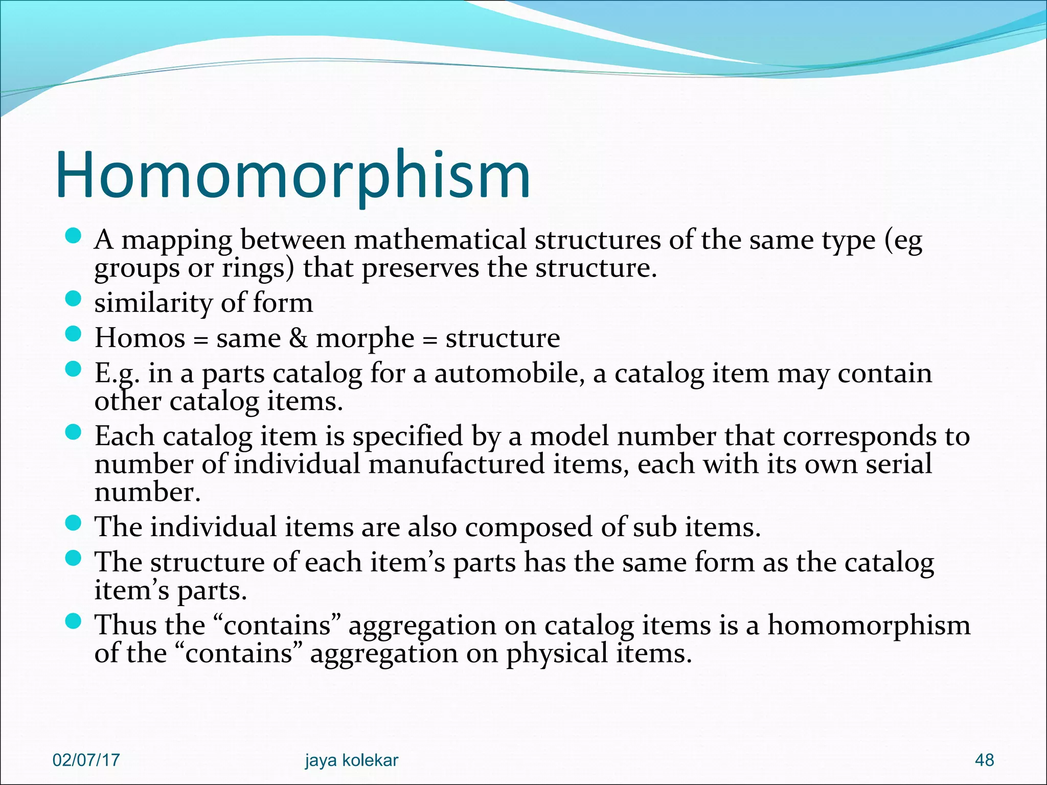 Homomorphism A mapping between mathematical structures of the same type (eg groups or rings) that preserves the structure. similarity of form Homos = same & morphe = structure E.g. in a parts catalog for a automobile, a catalog item may contain other catalog items. Each catalog item is specified by a model number that corresponds to number of individual manufactured items, each with its own serial number. The individual items are also composed of sub items. The structure of each item’s parts has the same form as the catalog item’s parts. Thus the “contains” aggregation on catalog items is a homomorphism of the “contains” aggregation on physical items. 4802/07/17 jaya kolekar 