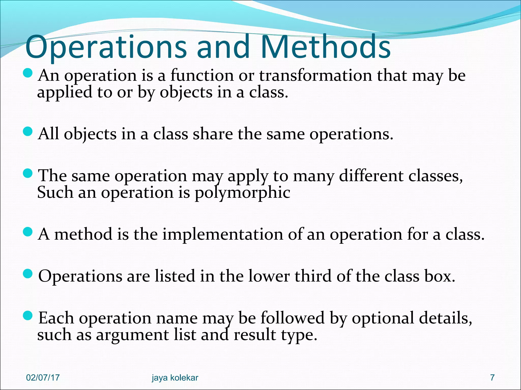 Operations and Methods An operation is a function or transformation that may be applied to or by objects in a class. All objects in a class share the same operations. The same operation may apply to many different classes, Such an operation is polymorphic A method is the implementation of an operation for a class. Operations are listed in the lower third of the class box. Each operation name may be followed by optional details, such as argument list and result type. 702/07/17 jaya kolekar 