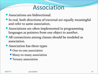 Association
Associations are bidirectional.
In real, both directions of traversal are equally meaningful
and refer to same association.
Associations are often implemented in programming
languages as pointers from one object to another.
All connections among classes should be modeled as
association.
Association has three types
One-to-one association
Many-to-many association
Ternary association
1002/07/17 jaya kolekar
 