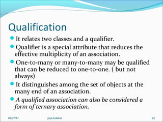 Qualification
It relates two classes and a qualifier.
Qualifier is a special attribute that reduces the
effective multiplicity of an association.
One-to-many or many-to-many may be qualified
that can be reduced to one-to-one. ( but not
always)
It distinguishes among the set of objects at the
many end of an association.
A qualified association can also be considered a
form of ternary association.
2202/07/17 jaya kolekar
 