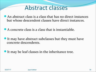 Abstract classes
An abstract class is a class that has no direct instances
but whose descendent classes have direct instances.
A concrete class is a class that is instantiable.
It may have abstract subclasses but they must have
concrete descendents.
It may be leaf classes in the inheritance tree.
3402/07/17 jaya kolekar
 