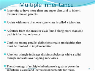 Multiple inheritance
It permits to have more than one super class and to inherit
features from all parents.
A class with more than one super class is called a join class.
A feature from the ancestor class found along more than one
path is inherited only once.
Conflicts among parallel definitions create ambiguities that
must be resolved in implementation.
A hollow triangle indicates disjoint subclasses while a solid
triangle indicates overlapping subclasses.
The advantage of multiple inheritance is greater power in
specifying classes and increased opportunity for reuse.
3802/07/17 jaya kolekar
 