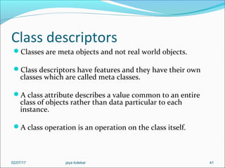 Class descriptors
Classes are meta objects and not real world objects.
Class descriptors have features and they have their own
classes which are called meta classes.
A class attribute describes a value common to an entire
class of objects rather than data particular to each
instance.
A class operation is an operation on the class itself.
4102/07/17 jaya kolekar
 