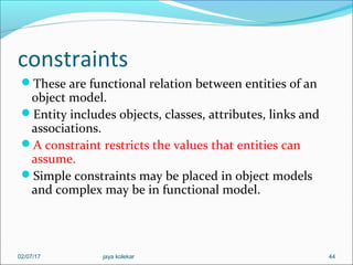 constraints
These are functional relation between entities of an
object model.
Entity includes objects, classes, attributes, links and
associations.
A constraint restricts the values that entities can
assume.
Simple constraints may be placed in object models
and complex may be in functional model.
4402/07/17 jaya kolekar
 