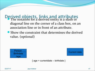 Derived objects, links and attributesThe notation for a derived entity is a slash or
diagonal line on the corner of a class box, on an
association line or in front of an attribute.
Show the constraint that determines the derived
value. (optional)
47
Person
Birthdate
/age
Current date
{ age = currentdate – birthdate }
02/07/17 jaya kolekar
 