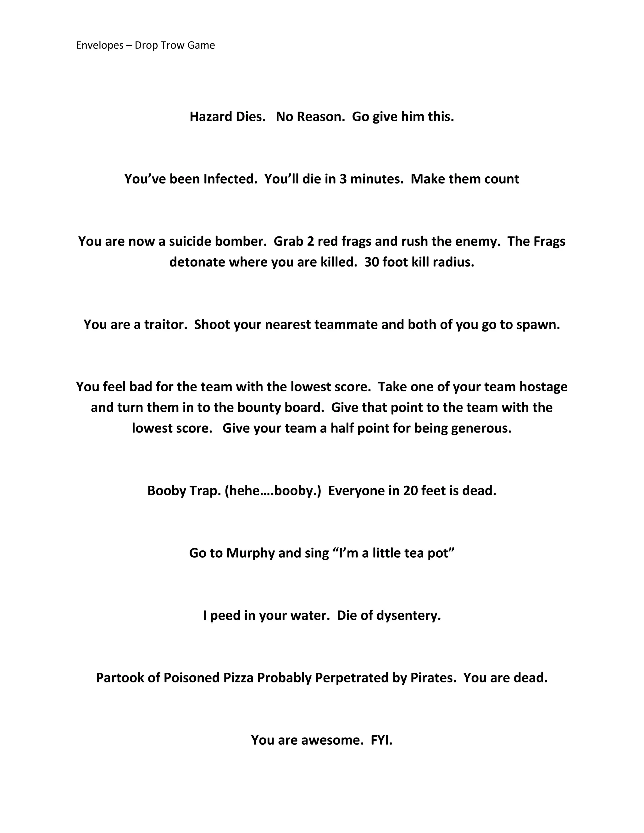 Envelopes – Drop Trow Game
Hazard Dies. No Reason. Go give him this.
You’ve been Infected. You’ll die in 3 minutes. Make them count
You are now a suicide bomber. Grab 2 red frags and rush the enemy. The Frags
detonate where you are killed. 30 foot kill radius.
You are a traitor. Shoot your nearest teammate and both of you go to spawn.
You feel bad for the team with the lowest score. Take one of your team hostage
and turn them in to the bounty board. Give that point to the team with the
lowest score. Give your team a half point for being generous.
Booby Trap. (hehe….booby.) Everyone in 20 feet is dead.
Go to Murphy and sing “I’m a little tea pot”
I peed in your water. Die of dysentery.
Partook of Poisoned Pizza Probably Perpetrated by Pirates. You are dead.
You are awesome. FYI.
 