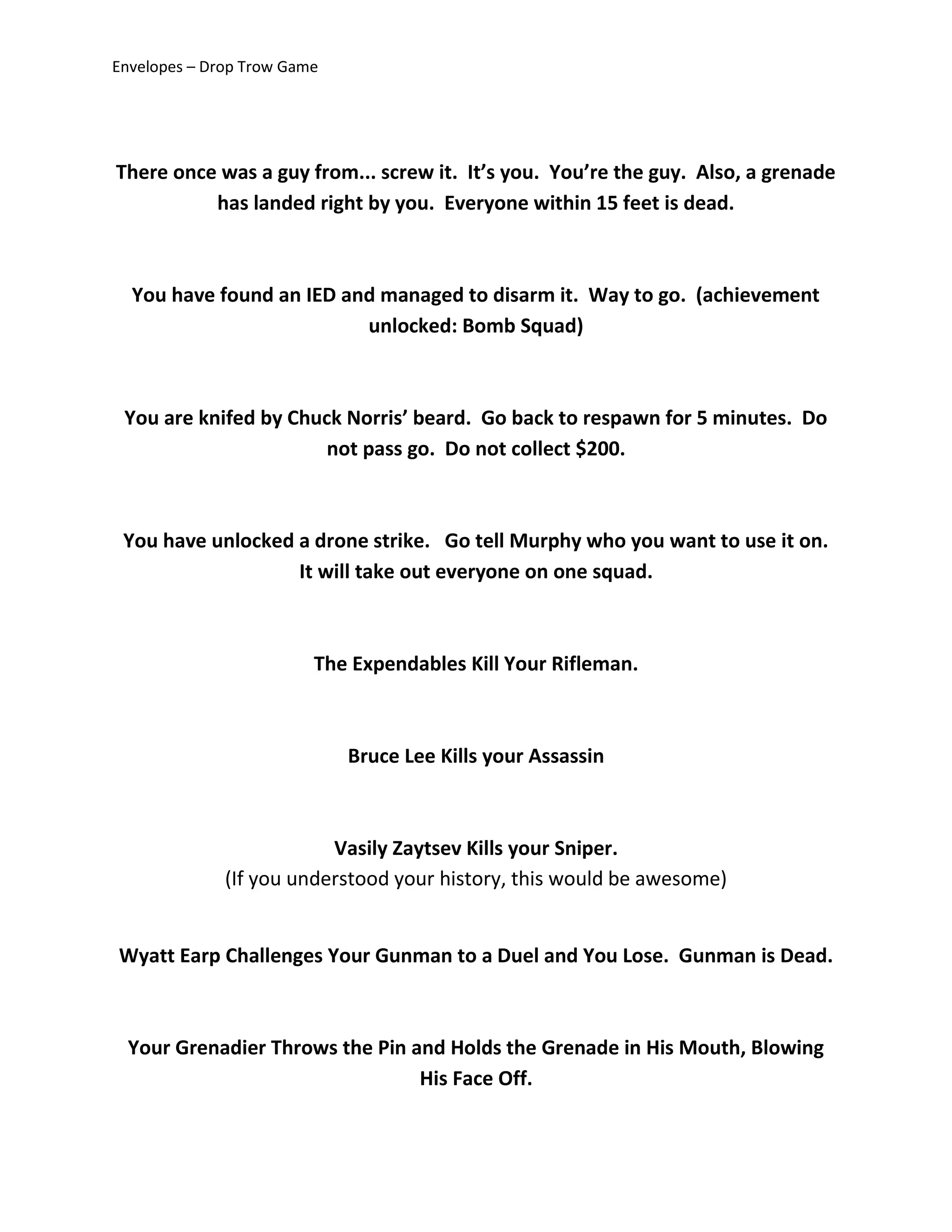 Envelopes – Drop Trow Game
There once was a guy from... screw it. It’s you. You’re the guy. Also, a grenade
has landed right by you. Everyone within 15 feet is dead.
You have found an IED and managed to disarm it. Way to go. (achievement
unlocked: Bomb Squad)
You are knifed by Chuck Norris’ beard. Go back to respawn for 5 minutes. Do
not pass go. Do not collect $200.
You have unlocked a drone strike. Go tell Murphy who you want to use it on.
It will take out everyone on one squad.
The Expendables Kill Your Rifleman.
Bruce Lee Kills your Assassin
Vasily Zaytsev Kills your Sniper.
(If you understood your history, this would be awesome)
Wyatt Earp Challenges Your Gunman to a Duel and You Lose. Gunman is Dead.
Your Grenadier Throws the Pin and Holds the Grenade in His Mouth, Blowing
His Face Off.
 