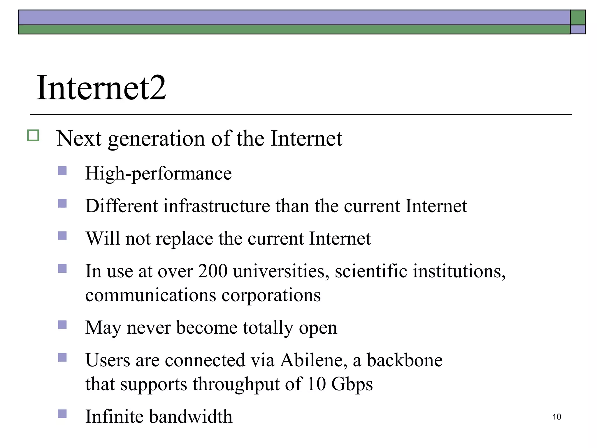 Internet2
   Next generation of the Internet
       High-performance
       Different infrastructure than the current Internet
       Will not replace the current Internet
       In use at over 200 universities, scientific institutions,
        communications corporations
       May never become totally open
       Users are connected via Abilene, a backbone
        that supports throughput of 10 Gbps
       Infinite bandwidth                                          10
 