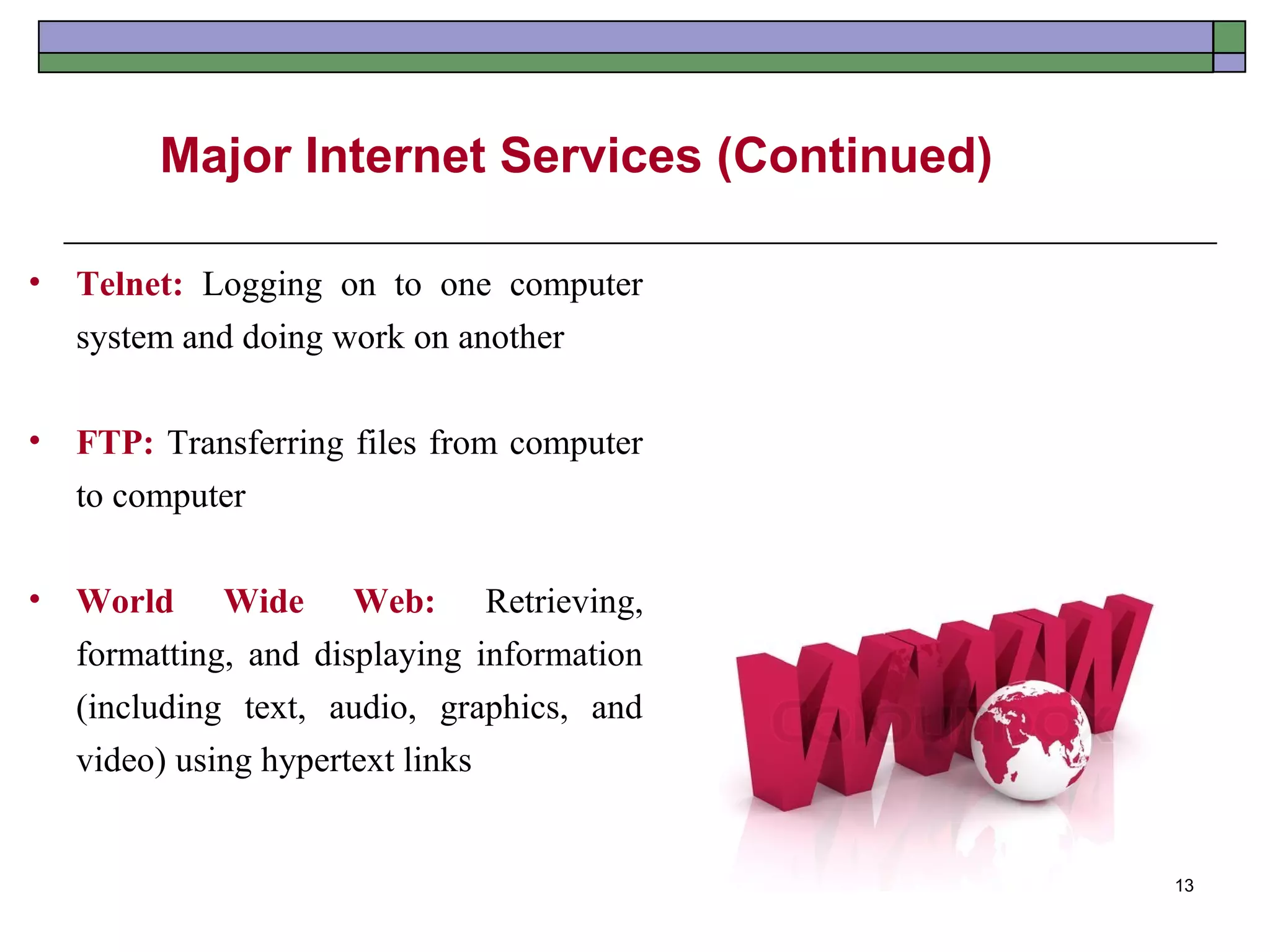 Major Internet Services (Continued)

•   Telnet: Logging on to one computer
    system and doing work on another

•   FTP: Transferring files from computer
    to computer

•   World Wide Web: Retrieving,
    formatting, and displaying information
    (including text, audio, graphics, and
    video) using hypertext links


                                               13
 