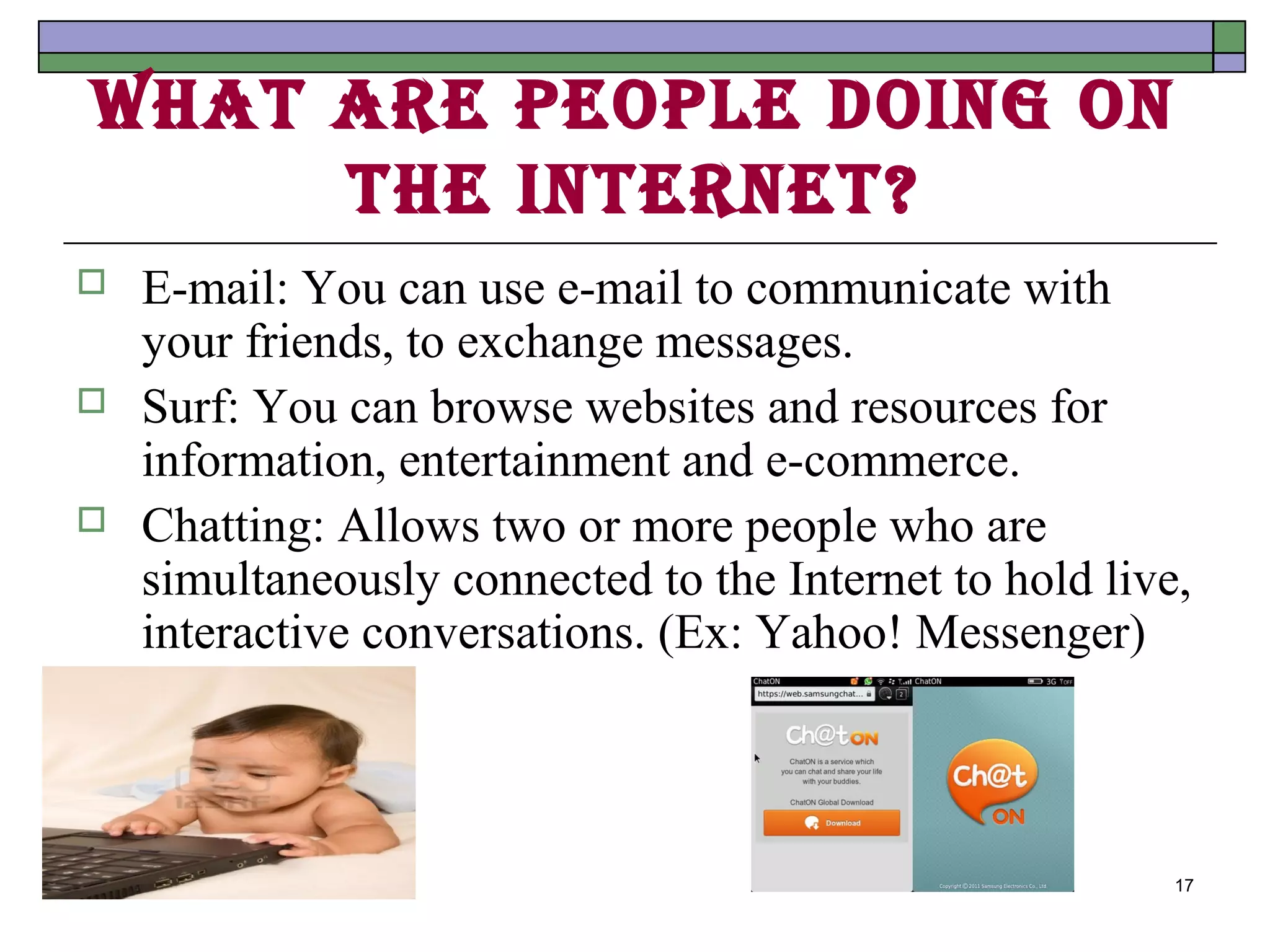 WhAt Are people doIng on
     the Internet?
   E-mail: You can use e-mail to communicate with
    your friends, to exchange messages.
   Surf: You can browse websites and resources for
    information, entertainment and e-commerce.
   Chatting: Allows two or more people who are
    simultaneously connected to the Internet to hold live,
    interactive conversations. (Ex: Yahoo! Messenger)



                                                         17
 