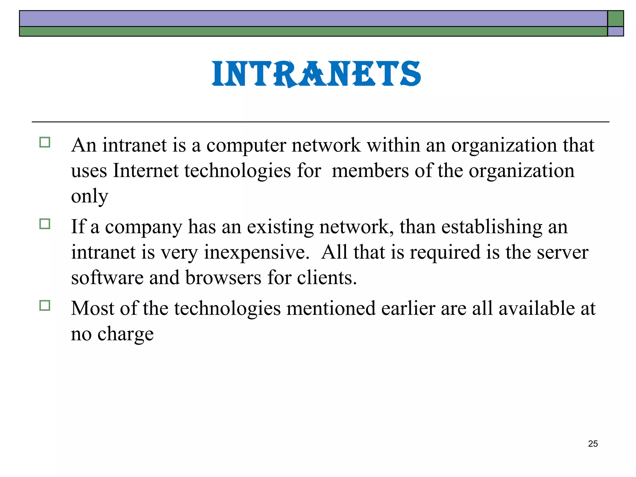 IntrAnets
   An intranet is a computer network within an organization that
    uses Internet technologies for members of the organization
    only
   If a company has an existing network, than establishing an
    intranet is very inexpensive. All that is required is the server
    software and browsers for clients.
   Most of the technologies mentioned earlier are all available at
    no charge




                                                                   25
 