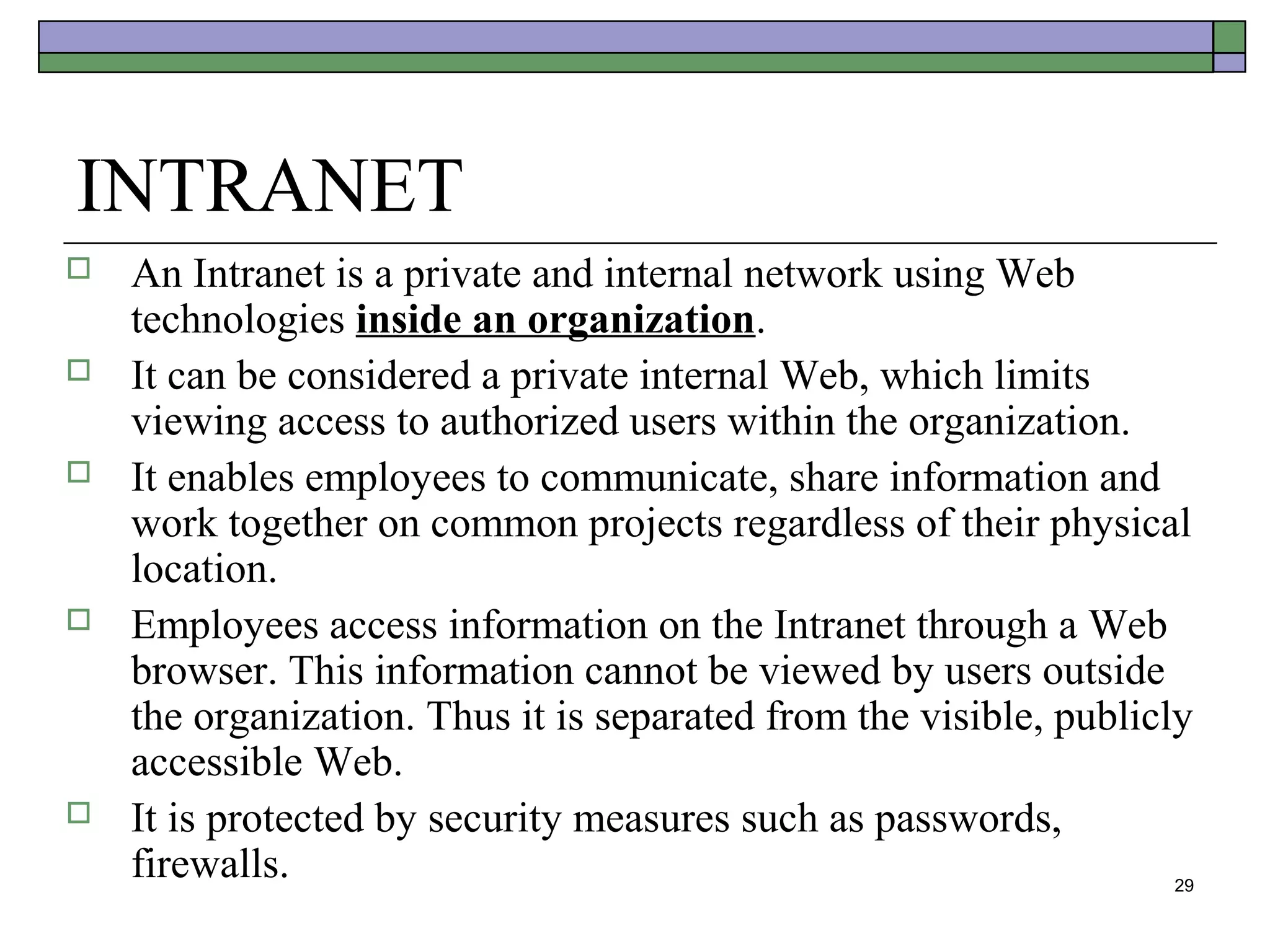 INTRANET
   An Intranet is a private and internal network using Web
    technologies inside an organization.
   It can be considered a private internal Web, which limits
    viewing access to authorized users within the organization.
   It enables employees to communicate, share information and
    work together on common projects regardless of their physical
    location.
   Employees access information on the Intranet through a Web
    browser. This information cannot be viewed by users outside
    the organization. Thus it is separated from the visible, publicly
    accessible Web.
   It is protected by security measures such as passwords,
    firewalls.                                                      29
 