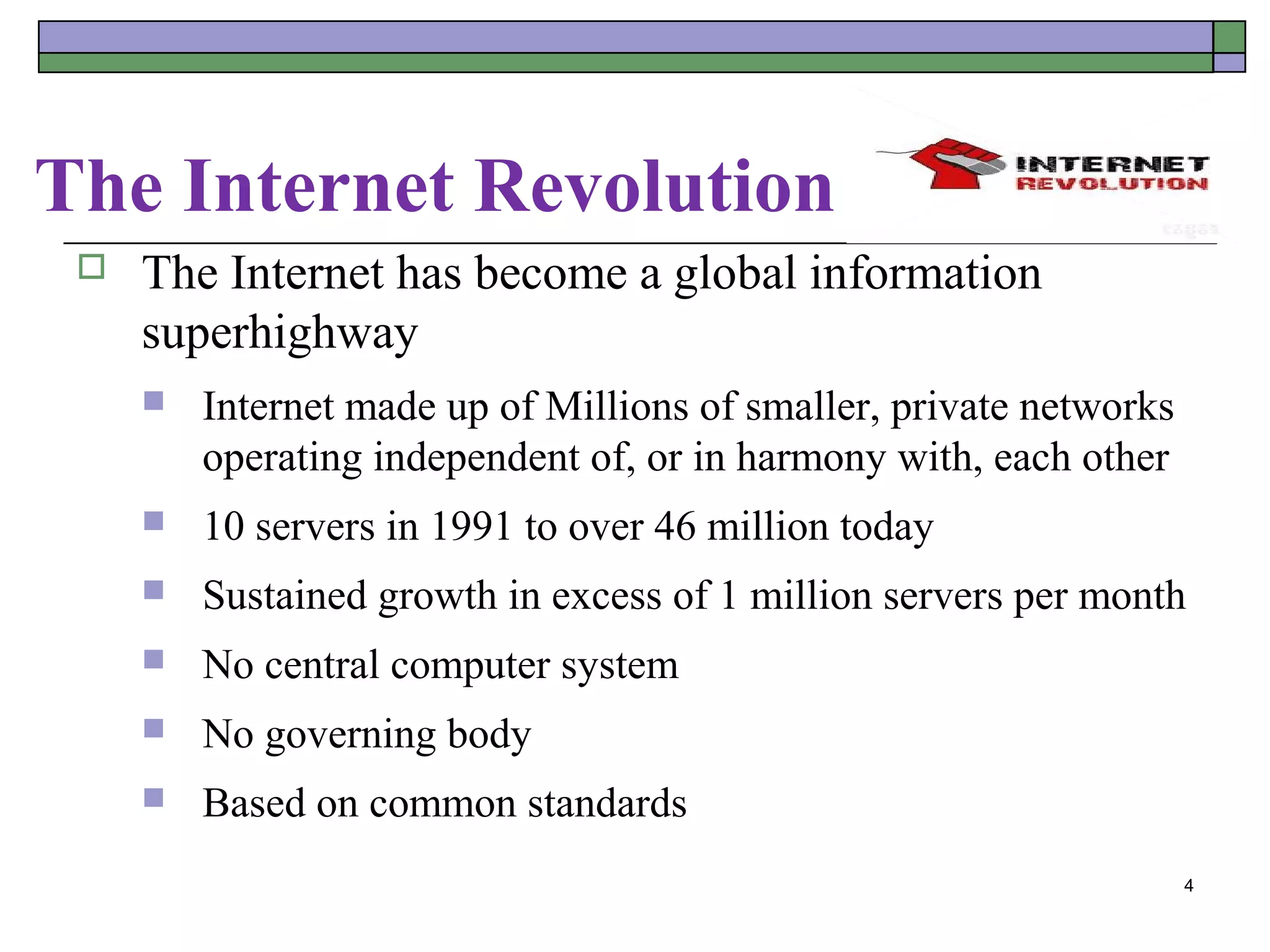 The Internet Revolution
    The Internet has become a global information
     superhighway
        Internet made up of Millions of smaller, private networks
         operating independent of, or in harmony with, each other
        10 servers in 1991 to over 46 million today
        Sustained growth in excess of 1 million servers per month
        No central computer system
        No governing body
        Based on common standards
                                                                     4
 