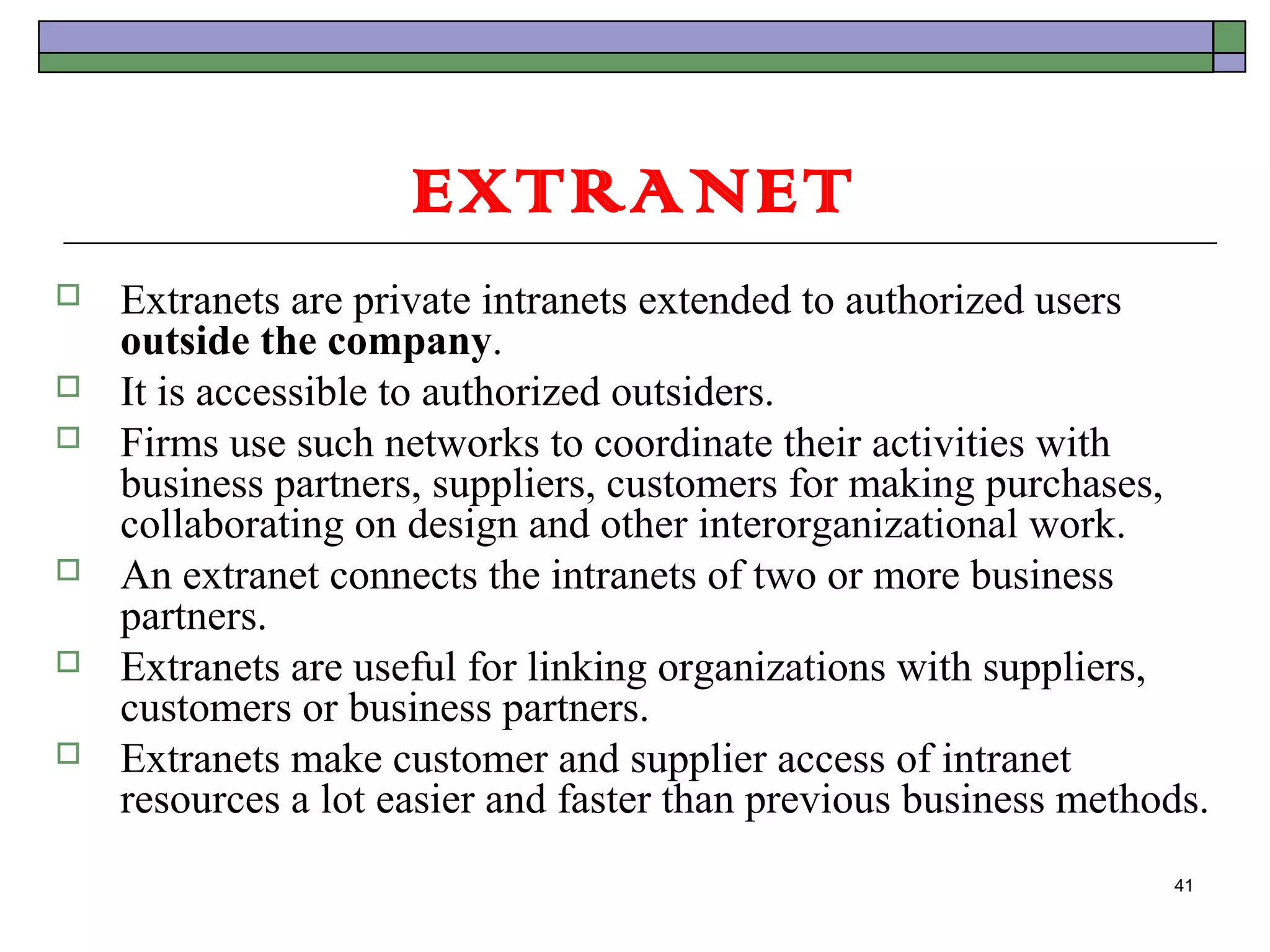 EXTRANET
   Extranets are private intranets extended to authorized users
    outside the company.
   It is accessible to authorized outsiders.
   Firms use such networks to coordinate their activities with
    business partners, suppliers, customers for making purchases,
    collaborating on design and other interorganizational work.
   An extranet connects the intranets of two or more business
    partners.
   Extranets are useful for linking organizations with suppliers,
    customers or business partners.
   Extranets make customer and supplier access of intranet
    resources a lot easier and faster than previous business methods.
                                                                  41
 