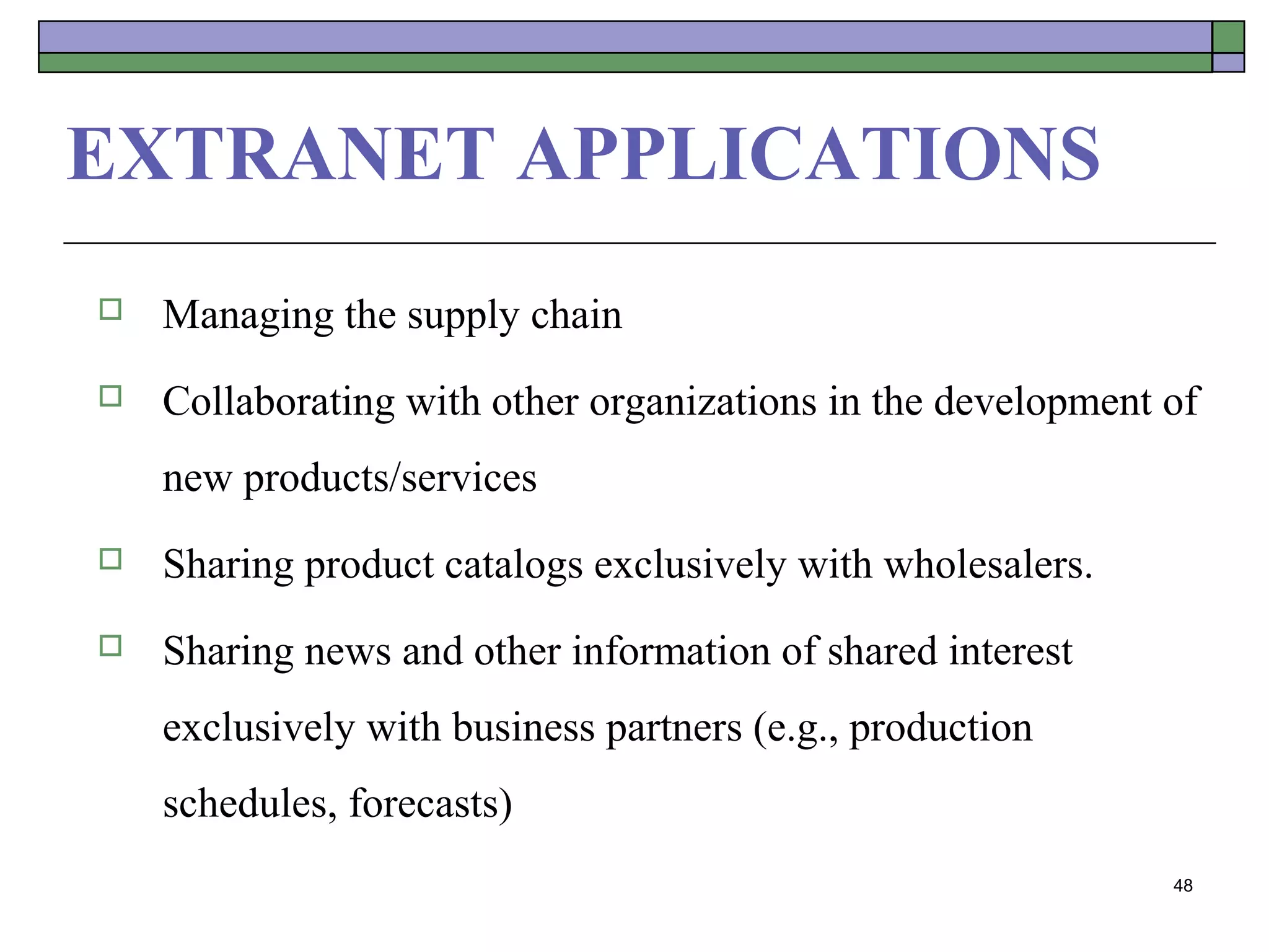 EXTRANET APPLICATIONS
   Managing the supply chain
   Collaborating with other organizations in the development of
    new products/services
   Sharing product catalogs exclusively with wholesalers.
   Sharing news and other information of shared interest
    exclusively with business partners (e.g., production
    schedules, forecasts)
                                                              48
 