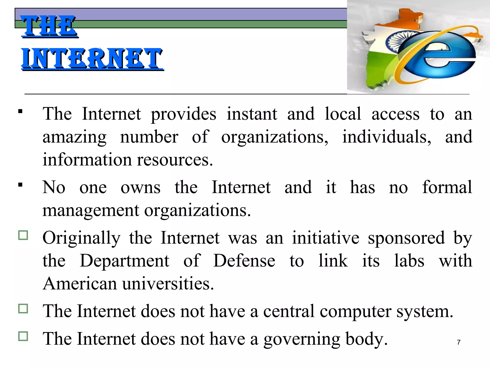 The
InTerneT
   The Internet provides instant and local access to an
    amazing number of organizations, individuals, and
    information resources.
   No one owns the Internet and it has no formal
    management organizations.
   Originally the Internet was an initiative sponsored by
    the Department of Defense to link its labs with
    American universities.
   The Internet does not have a central computer system.
   The Internet does not have a governing body.        7
 