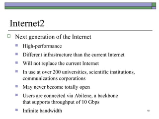 Internet2
   Next generation of the Internet
       High-performance
       Different infrastructure than the current Internet
       Will not replace the current Internet
       In use at over 200 universities, scientific institutions,
        communications corporations
       May never become totally open
       Users are connected via Abilene, a backbone
        that supports throughput of 10 Gbps
       Infinite bandwidth                                          10
 