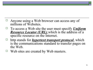    Anyone using a Web browser can access any of
    millions of Websites.
   To access a Web site the user must specify Uniform
    Resource Locator (URL) which is the address of a
    specific resource on the Internet.
   http stands for hypertext transport protocol, which
    is the communications standard to transfer pages on
    the Web.
   Web sites are created by Web masters.


                                                          15
 