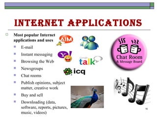 Internet ApplIcAtIons
   Most popular Internet
    applications and uses
       E-mail
       Instant messaging
       Browsing the Web
       Newsgroups
       Chat rooms
       Publish opinions, subject
        matter, creative work
       Buy and sell
       Downloading (data,
        software, reports, pictures,   16
        music, videos)
 