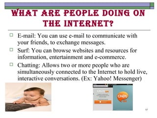 WhAt Are people doIng on
     the Internet?
   E-mail: You can use e-mail to communicate with
    your friends, to exchange messages.
   Surf: You can browse websites and resources for
    information, entertainment and e-commerce.
   Chatting: Allows two or more people who are
    simultaneously connected to the Internet to hold live,
    interactive conversations. (Ex: Yahoo! Messenger)



                                                         17
 