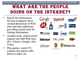 WhAt Are the people
       doIng on the Internet?
   Search for information:
    Several companies have
    created directories of Web
    sites and their addresses,
    providing search tools for
    finding information.
   Another tools, called search
    engines can find Web sites.
    (Ex: Yahoo!, Google, Alta
    Vista).
   Play games, watch TV,
    conduct free phone calls,
    listen to radio, etc.
                                   20
 