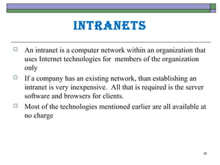 IntrAnets
   An intranet is a computer network within an organization that
    uses Internet technologies for members of the organization
    only
   If a company has an existing network, than establishing an
    intranet is very inexpensive. All that is required is the server
    software and browsers for clients.
   Most of the technologies mentioned earlier are all available at
    no charge




                                                                   25
 