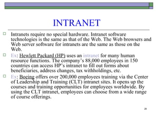 INTRANET
   Intranets require no special hardware. Intranet software
    technologies is the same as that of the Web. The Web browsers and
    Web server software for intranets are the same as those on the
    Web.
   Ex: Hewlett Packard (HP) uses an intranet for many human
    resource functions. The company’s 88,000 employees in 150
    countries can access HP’s intranet to fill out forms about
    beneficiaries, address changes, tax withholdings, etc.
   Ex: Boeing offers over 200,000 employees training via the Center
    of Leadership and Training (CLT) intranet sites. It opens up the
    courses and training opportunities for employees worldwide. By
    using the CLT intranet, employees can choose from a wide range
    of course offerings.

                                                                 28
 