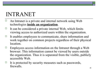 INTRANET
   An Intranet is a private and internal network using Web
    technologies inside an organization.
   It can be considered a private internal Web, which limits
    viewing access to authorized users within the organization.
   It enables employees to communicate, share information and
    work together on common projects regardless of their physical
    location.
   Employees access information on the Intranet through a Web
    browser. This information cannot be viewed by users outside
    the organization. Thus it is separated from the visible, publicly
    accessible Web.
   It is protected by security measures such as passwords,
    firewalls.                                                      29
 